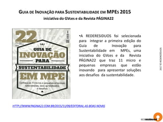 GUIA DE INOVAÇÃO PARA SUSTENTABILIDADE EM MPES 2015
2017©REDERESÍDUOS
HTTP://WWW.PAGINA22.COM.BR/2015/11/09/EDITORIAL-AS-BOAS-NOVAS
iniciativa do GVces e da Revista PÁGINA22
•A REDERESIDUOS foi selecionada
para integrar a primeira edição do
Guia de Inovação para
Sustentabilidade em MPEs, uma
iniciativa do GVces e da Revista
PÁGINA22 que traz 11 micro e
pequenas empresas que estão
inovando para apresentar soluções
aos desafios da sustentabilidade.
 