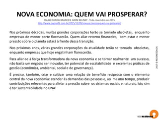 NOVA ECONOMIA: QUEM VAI PROSPERAR?
PAULO DURVAL BRANCO E ARON BELINKY - 9 de novembro de 2015
http://www.pagina22.com.br/2015/11/09/nova-economia-quem-vai-prosperar/
2017©REDERESÍDUOS
Nas próximas décadas, muitas grandes corporações terão se tornado obsoletas, enquanto
empresas de menor porte florescerão. Quem aliar retorno financeiro, bem-estar e menor
pressão sobre o planeta estará à frente dessa transição.
Nos próximos anos, várias grandes corporações da atualidade terão se tornado obsoletas,
enquanto empresas que hoje engatinham florescerão.
Para aliar-se à força transformadora da nova economia e se tornar realmente um sucesso,
não basta um negócio ser inovador, ter potencial de escalabilidade e excelentes práticas de
gestão (econômica, ambiental, social e de governança).
É preciso, também, criar e cultivar uma relação de benefício recíproco com o elemento
central da nova economia: atender às demandas das pessoas e, ao mesmo tempo, produzir
contribuições relevantes para aliviar a pressão sobre os sistemas sociais e naturais. Isto sim
é ter sustentabilidade no DNA!
 