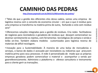 2017©REDERESÍDUOS
CAMINHO DAS PEDRAS
http://www.pagina22.com.br/2015/11/09/caminho-das-pedras/
• “Mais do que a gestão dos diferentes elos dessa cadeia, somos uma empresa de
logística reversa com o conceito da economia circular – em que o que é resíduo para
uma empresa se transforma na matéria-prima de outra, fechando o ciclo com resíduo
zero”
• Oferecemos soluções integradas para a gestão de resíduos. Cria redes facilitadoras
de negócios para recicladores e geradores de resíduos que desejam comercializar ou
destinar corretamente os rejeitos, com ferramentas tecnológicas de compra e venda e
leilão on-line. Também elabora modelos customizados para logística reversa de
materiais de difícil reciclagem.
• Inovação para a Sustentabilidade: À maneira de uma bolsa de mercadorias e
serviços, o banco de dados é acessado por recicladores ou indústrias que procuram
matéria-prima para seus processos. A rede é personalizada de modo que as próprias
empresas geradoras podem comercializar o material e acompanhar a venda por
georreferenciamento. Administra a plataforma e oferece consultoria e treinamento
para o cliente gerir as transações.
 