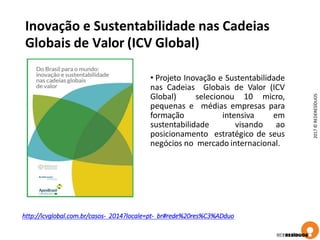 Inovação e Sustentabilidade nas Cadeias
Globais de Valor (ICV Global)
2017©REDERESÍDUOS
http://icvglobal.com.br/casos- 2014?locale=pt- br#rede%20res%C3%ADduo
• Projeto Inovação e Sustentabilidade
nas Cadeias Globais de Valor (ICV
Global) selecionou 10 micro,
pequenas e médias empresas para
formação intensiva em
sustentabilidade visando ao
posicionamento estratégico de seus
negócios no mercado internacional.
 