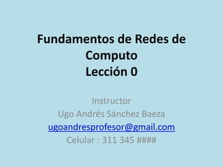 Fundamentos de Redes de
Computo
Lección 0
Instructor
Ugo Andrés Sánchez Baeza
ugoandresprofesor@gmail.com
Celular : 311 345 ####
 