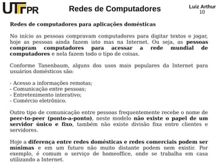 Redes de Computadores Luiz Arthur
10
Redes de computadores para aplicações domésticas
No início as pessoas compravam computadores para digitar textos e jogar,
hoje as pessoas ainda fazem isto mas na Internet. Ou seja, as pessoas
compram computadores para acessar a rede mundial de
computadores e nela fazem todo o tipo de coisas.
Conforme Tanenbaum, alguns dos usos mais populares da Internet para
usuários domésticos são:
- Acesso a informações remotas;
- Comunicação entre pessoas;
- Entretenimento interativo;
- Comércio eletrônico.
Outro tipo de comunicação entre pessoas frequentemente recebe o nome de
peer-to-peer (ponto-a-ponto), neste modelo não existe o papel de um
servidor único e fixo, também não existe divisão fixa entre clientes e
servidores.
Hoje a diferença entre redes domésticas e redes comerciais podem ser
mínimas e em um futuro não muito distante podem nem existir. Por
exemplo, é comum o serviço de homeoffice, onde se trabalha em casa
utilizando a Internet.
 