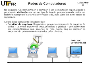 Redes de Computadores Luiz Arthur
12
No esquema Cliente/Servidor o servidor é um computador especializado e
geralmente dedicado em um só tipo de tarefa, proporcionando assim um
melhor desempenho da tarefa a ser executada, bem como um nível maior de
segurança.
Alguns tipos comuns de servidores são:
● Servidor de arquivos: Responsável pelo armazenamento de arquivos de
dados – tal como arquivo de texto, planilhas e gráficos – que necessitam
ser compartilhados com usuários da rede. Neste tipo de servidor os
arquivos são processados/executados pelos clientes.
Servidor
Texto.doc
Documento.odt
 