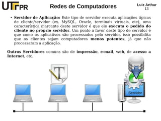 Redes de Computadores Luiz Arthur
13
● Servidor de Aplicação: Este tipo de servidor executa aplicações típicas
de cliente/servidor (ex. MySQL, Oracle, terminais virtuais, etc), uma
característica marcante deste servidor é que ele executa o pedido do
cliente no próprio servidor. Um ponto a favor deste tipo de servidor é
que como os aplicativos são processados pelo servidor, isso possibilita
que os clientes sejam computadores menos potentes, já que não
processaram a aplicação.
Outros Servidores comuns são de impressão, e-mail, web, de acesso a
Internet, etc.
Servidor
 