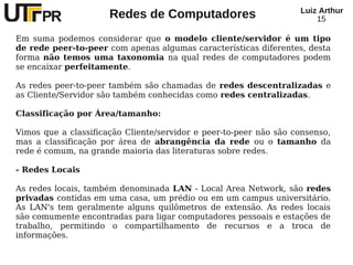 Redes de Computadores Luiz Arthur
15
Em suma podemos considerar que o modelo cliente/servidor é um tipo
de rede peer-to-peer com apenas algumas características diferentes, desta
forma não temos uma taxonomia na qual redes de computadores podem
se encaixar perfeitamente.
As redes peer-to-peer também são chamadas de redes descentralizadas e
as Cliente/Servidor são também conhecidas como redes centralizadas.
Classificação por Área/tamanho:
Vimos que a classificação Cliente/servidor e peer-to-peer não são consenso,
mas a classificação por área de abrangência da rede ou o tamanho da
rede é comum, na grande maioria das literaturas sobre redes.
- Redes Locais
As redes locais, também denominada LAN - Local Area Network, são redes
privadas contidas em uma casa, um prédio ou em um campus universitário.
As LAN's tem geralmente alguns quilômetros de extensão. As redes locais
são comumente encontradas para ligar computadores pessoais e estações de
trabalho, permitindo o compartilhamento de recursos e a troca de
informações.
 