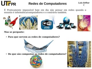 Redes de Computadores Luiz Arthur
2
É Praticamente impossível hoje em dia não pensar em redes quando o
assunto é informática/computadores e o contrário também.
Mas se pergunte:
● Para que servem as redes de computadores?
● Do que são compostas as redes de computadores?
 
