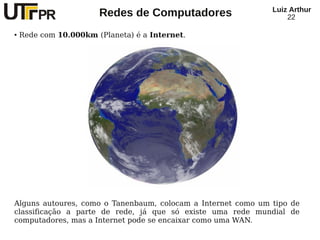 Redes de Computadores Luiz Arthur
22
● Rede com 10.000km (Planeta) é a Internet.
Alguns autoures, como o Tanenbaum, colocam a Internet como um tipo de
classificação a parte de rede, já que só existe uma rede mundial de
computadores, mas a Internet pode se encaixar como uma WAN.
 