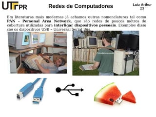 Redes de Computadores Luiz Arthur
23
Em literaturas mais modernas já achamos outras nomenclaturas tal como
PAN – Personal Area Network, que são redes de poucos métros de
cobertura utilizadas para interligar dispositivos pessoais. Exemplos disso
são os dispositivos USB – Universal Serial Bus.
 