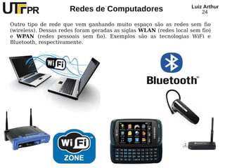 Redes de Computadores Luiz Arthur
24
Outro tipo de rede que vem ganhando muito espaço são as redes sem fio
(wireless). Dessas redes foram geradas as siglas WLAN (redes local sem fio)
e WPAN (redes pessoais sem fio). Exemplos são as tecnologias WiFi e
Bluetooth, respectivamente.
 