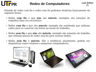 Redes de Computadores Luiz Arthur
25
Falando de redes com fio e redes sem fio podemos dividi-las basicamente da
seguinte forma:
● Redes com fio e que não são móveis: exemplos são estações de
trabalhos fixas em escritórios;
● Redes com fio e que são móveis: exemplo são notebooks que utilizam
cabos para se conectar em hoteis ou locais de trabalho;
● Redes sem fio e que não são móveis: exemplo são estações de trabalho
que utilizam placas de redes sem fio para acessar dados;
● Redes sem fio e móveis: São a tendência atualmente, podem ser
dispositivos como celulares e pequenos computadores.
 
