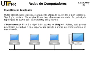 Redes de Computadores Luiz Arthur
26
Classificação topológica
Outra classificação clássica e altamente utilizada das redes é por topologia.
Topologia seria a disposição física dos elementos da rede. As principais
topologias de LAN's são: barramento; anel; estrela.
- Barramento: Este é o tipo mais barato e simples. Porém, tem graves
problemas de falhas e não suporta um grande número de computadores na
mesma rede.
 