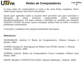Redes de Computadores Luiz Arthur
30
O tema redes de computadores é vasto e de certa forma complexo. Estes
slides foram apenas uma breve introdução.
Quem quer aprender sobre o assunto deve perceber que para entender a
disciplina de redes, devemos compreender vários aspectos
(hardware/software). Um bom começo é entender as camadas dos modelos
ISO/OSI e TCP/IP. Só assim vamos conseguir utilizar bem as redes e resolver
problemas relacionados.
O assunto é complexo mas proporcionalmente fascinante.
Referência:
TANENBAUM, Andrew S. Redes de Computadores. Editora Campus, 4
Edição. 2003.
COMER, Douglas E. Interligação de Redes com TCP/IP, volume 1. Editora
Campus, 5 Edição. 2006.
TORRES, Gabriel. Redes de Computadores Curso Completo. Editora Axel
Books, 2001.
ODOM, Wendell. CCENT/CCNA ICND1. Editora Altabooks, 3 Edição. 2008.
 