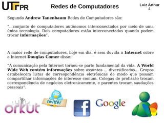 Redes de Computadores Luiz Arthur
4
Segundo Andrew Tanenbaum Redes de Computadores são:
“...conjunto de computadores autônomos interconectados por meio de uma
única tecnologia. Dois computadores estão interconectados quando podem
trocar informações”.
A maior rede de computadores, hoje em dia, é sem duvida a Internet sobre
a Internet Douglas Comer disse:
“A comunicação pela Internet tornou-se parte fundamental da vida. A World
Wide Web contém informações sobre assuntos ... diversificados... Grupos
estabelecem listas de correspondência eletrônicas de modo que possam
compartilhar informações de interesse comum. Colegas de profissão trocam
correspondência de negócios eletronicamente, e parentes trocam saudações
pessoais”.
 