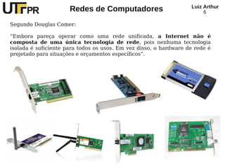 Redes de Computadores Luiz Arthur
6
Segundo Douglas Comer:
“Embora pareça operar como uma rede unificada, a Internet não é
composta de uma única tecnologia de rede, pois nenhuma tecnologia
isolada é suficiente para todos os usos. Em vez disso, o hardware de rede é
projetado para situações e orçamentos específicos”.
 