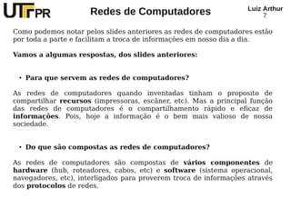 Redes de Computadores Luiz Arthur
7
Como podemos notar pelos slides anteriores as redes de computadores estão
por toda a parte e facilitam a troca de informações em nosso dia a dia.
Vamos a algumas respostas, dos slides anteriores:
● Para que servem as redes de computadores?
As redes de computadores quando inventadas tinham o proposito de
compartilhar recursos (impressoras, escâner, etc). Mas a principal função
das redes de computadores é o compartilhamento rápido e eficaz de
informações. Pois, hoje a informação é o bem mais valioso de nossa
sociedade.
● Do que são compostas as redes de computadores?
As redes de computadores são compostas de vários componentes de
hardware (hub, roteadores, cabos, etc) e software (sistema operacional,
navegadores, etc), interligados para proverem troca de informações através
dos protocolos de redes.
 