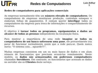 Redes de Computadores Luiz Arthur
9
Redes de computadores para aplicações comerciais
As empresas normalmente têm um número elevado de computadores. Os
computadores de empresas monitoram produção, controlam estoques e
elaboram folhas de pagamentos. É comum querer interligar todos os
computadores da empresa para troca de informações e compartilhamento de
recursos.
O objetivo é tornar todos os programas, equipamentos e dados ao
alcance de todas as pessoas independente da localização física.
Para mostrar a importância de uma rede imagine se todos os
computadores de um banco sofressem uma pane, ele provavelmente iria
parar de funcionar normalmente assim que a rede para-se. Quem nunca
ouviu: “O sistema caiu... aguarde!!!”.
Muitas empresas consistem em um ou mais banco de dados e em alum
número de funcionários que precisam acessá-los remotamente. Neste
modelo, os dados são armazenados em poderosos computadores
chamados Servidores. Em contraste, os funcionários que acessam os dados
no servidor são os Clientes deste serviço.
 