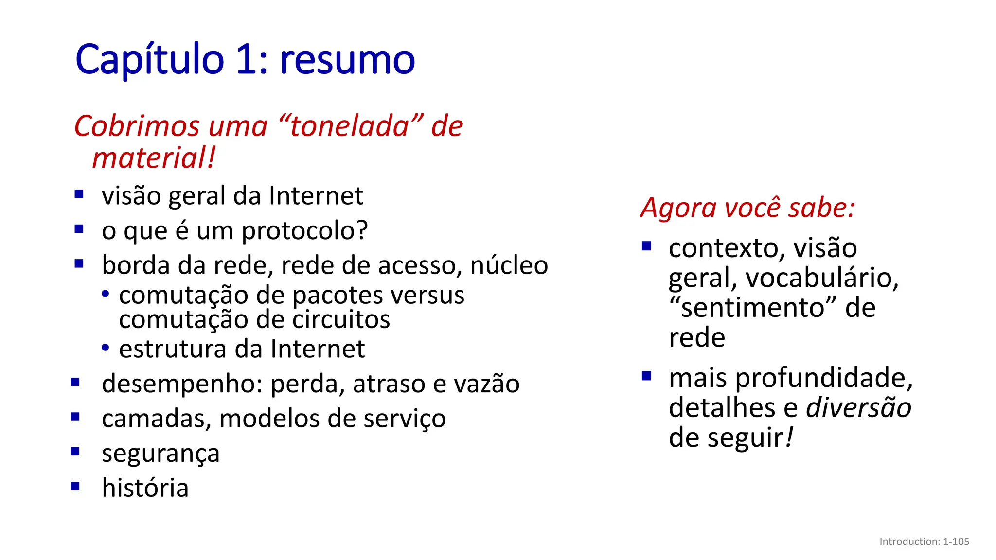 Capítulo 1: resumo
Introduction: 1-105
Cobrimos uma “tonelada” de
material!
▪ visão geral da Internet
▪ o que é um protocolo?
▪ borda da rede, rede de acesso, núcleo
• comutação de pacotes versus
comutação de circuitos
• estrutura da Internet
▪ desempenho: perda, atraso e vazão
▪ camadas, modelos de serviço
▪ segurança
▪ história
Agora você sabe:
▪ contexto, visão
geral, vocabulário,
“sentimento” de
rede
▪ mais profundidade,
detalhes e diversão
de seguir!
 