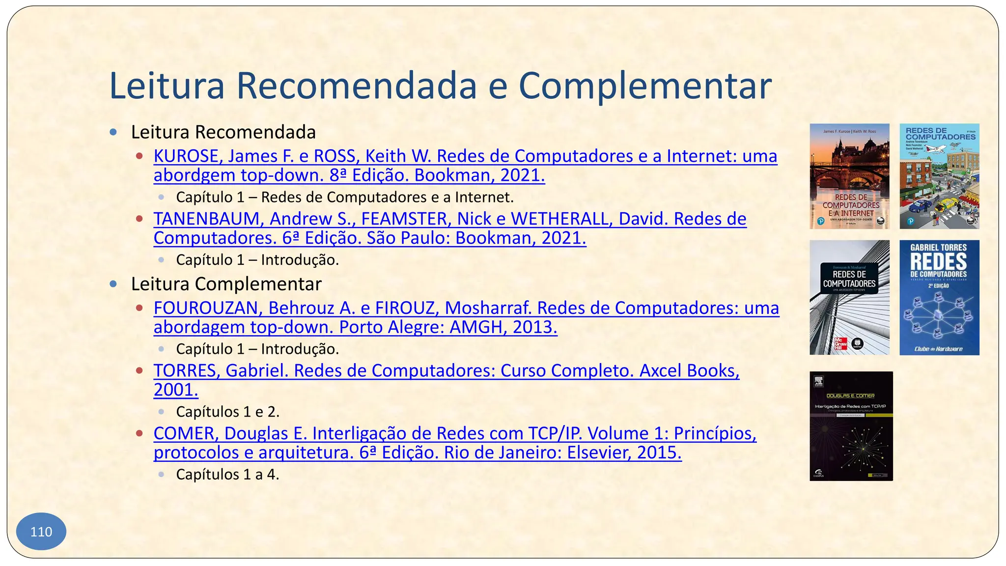 Leitura Recomendada e Complementar
110
 Leitura Recomendada
 KUROSE, James F. e ROSS, Keith W. Redes de Computadores e a Internet: uma
abordgem top-down. 8ª Edição. Bookman, 2021.
 Capítulo 1 – Redes de Computadores e a Internet.
 TANENBAUM, Andrew S., FEAMSTER, Nick e WETHERALL, David. Redes de
Computadores. 6ª Edição. São Paulo: Bookman, 2021.
 Capítulo 1 – Introdução.
 Leitura Complementar
 FOUROUZAN, Behrouz A. e FIROUZ, Mosharraf. Redes de Computadores: uma
abordagem top-down. Porto Alegre: AMGH, 2013.
 Capítulo 1 – Introdução.
 TORRES, Gabriel. Redes de Computadores: Curso Completo. Axcel Books,
2001.
 Capítulos 1 e 2.
 COMER, Douglas E. Interligação de Redes com TCP/IP. Volume 1: Princípios,
protocolos e arquitetura. 6ª Edição. Rio de Janeiro: Elsevier, 2015.
 Capítulos 1 a 4.
 