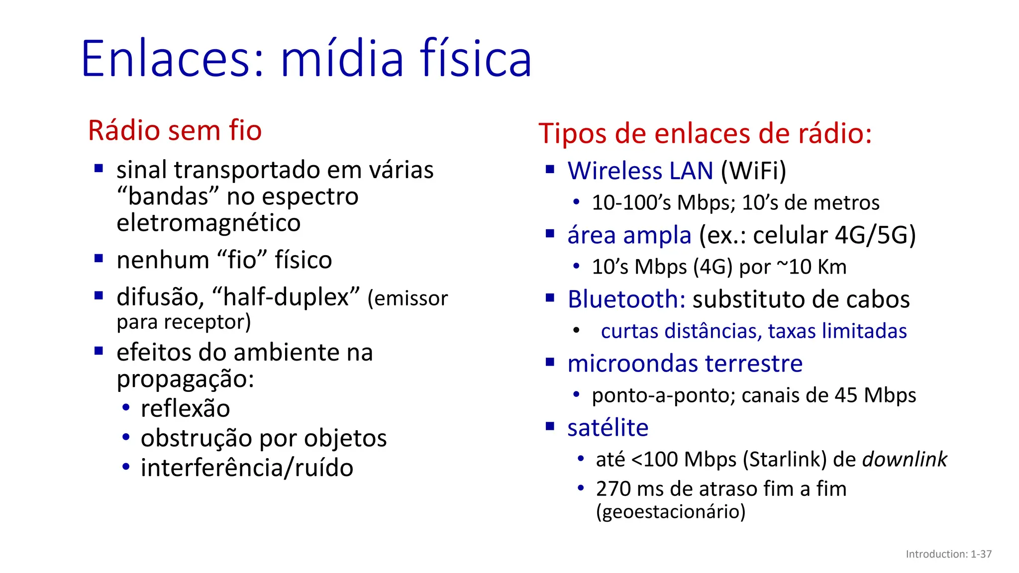 Enlaces: mídia física
Rádio sem fio
▪ sinal transportado em várias
“bandas” no espectro
eletromagnético
▪ nenhum “fio” físico
▪ difusão, “half-duplex” (emissor
para receptor)
▪ efeitos do ambiente na
propagação:
• reflexão
• obstrução por objetos
• interferência/ruído
Tipos de enlaces de rádio:
▪ Wireless LAN (WiFi)
• 10-100’s Mbps; 10’s de metros
▪ área ampla (ex.: celular 4G/5G)
• 10’s Mbps (4G) por ~10 Km
▪ Bluetooth: substituto de cabos
• curtas distâncias, taxas limitadas
▪ microondas terrestre
• ponto-a-ponto; canais de 45 Mbps
▪ satélite
• até <100 Mbps (Starlink) de downlink
• 270 ms de atraso fim a fim
(geoestacionário)
Introduction: 1-37
 