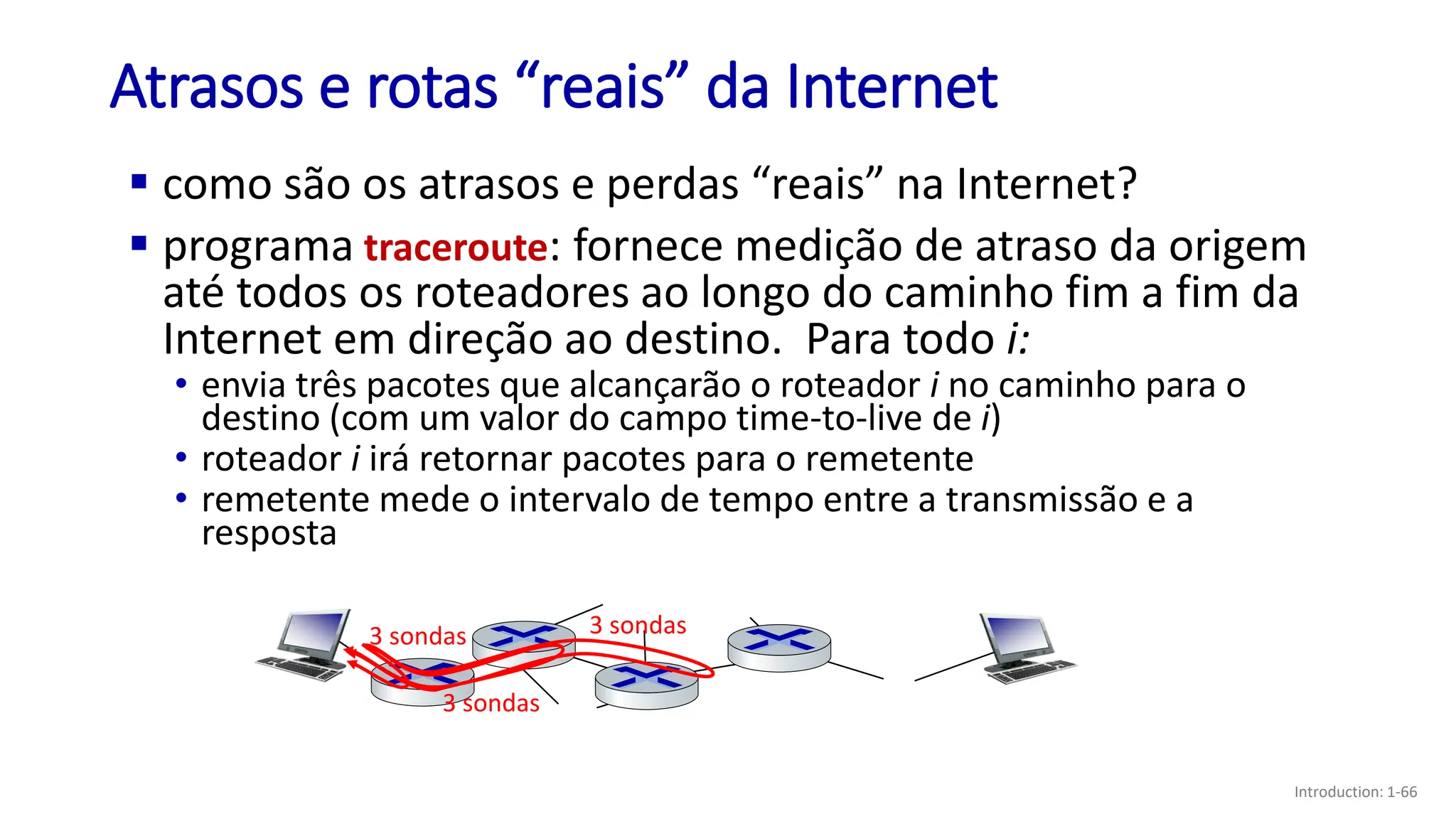 Atrasos e rotas “reais” da Internet
▪ como são os atrasos e perdas “reais” na Internet?
▪ programa traceroute: fornece medição de atraso da origem
até todos os roteadores ao longo do caminho fim a fim da
Internet em direção ao destino. Para todo i:
3 sondas
3 sondas
3 sondas
• envia três pacotes que alcançarão o roteador i no caminho para o
destino (com um valor do campo time-to-live de i)
• roteador i irá retornar pacotes para o remetente
• remetente mede o intervalo de tempo entre a transmissão e a
resposta
Introduction: 1-66
 