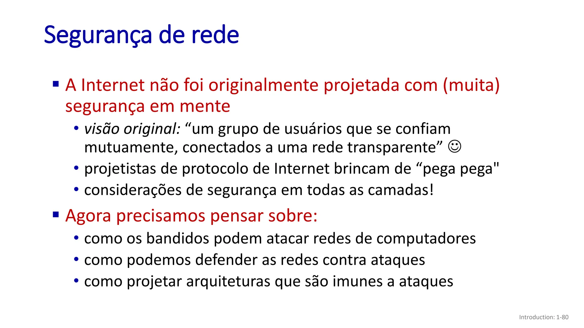 Segurança de rede
▪ A Internet não foi originalmente projetada com (muita)
segurança em mente
• visão original: “um grupo de usuários que se confiam
mutuamente, conectados a uma rede transparente” ☺
• projetistas de protocolo de Internet brincam de “pega pega"
• considerações de segurança em todas as camadas!
▪ Agora precisamos pensar sobre:
• como os bandidos podem atacar redes de computadores
• como podemos defender as redes contra ataques
• como projetar arquiteturas que são imunes a ataques
Introduction: 1-80
 