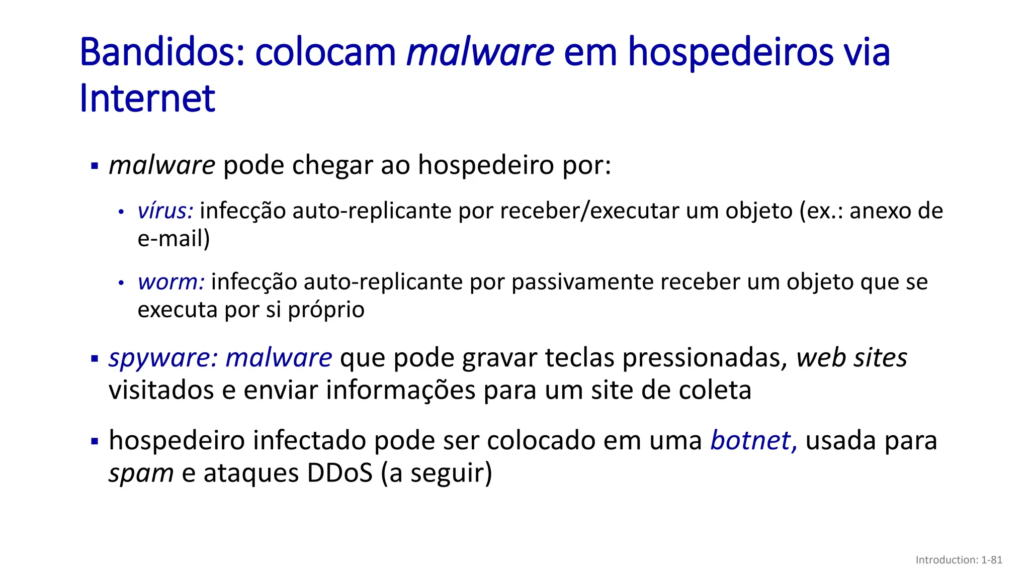 ▪ malware pode chegar ao hospedeiro por:
• vírus: infecção auto-replicante por receber/executar um objeto (ex.: anexo de
e-mail)
• worm: infecção auto-replicante por passivamente receber um objeto que se
executa por si próprio
▪ spyware: malware que pode gravar teclas pressionadas, web sites
visitados e enviar informações para um site de coleta
▪ hospedeiro infectado pode ser colocado em uma botnet, usada para
spam e ataques DDoS (a seguir)
Bandidos: colocam malware em hospedeiros via
Internet
Introduction: 1-81
 