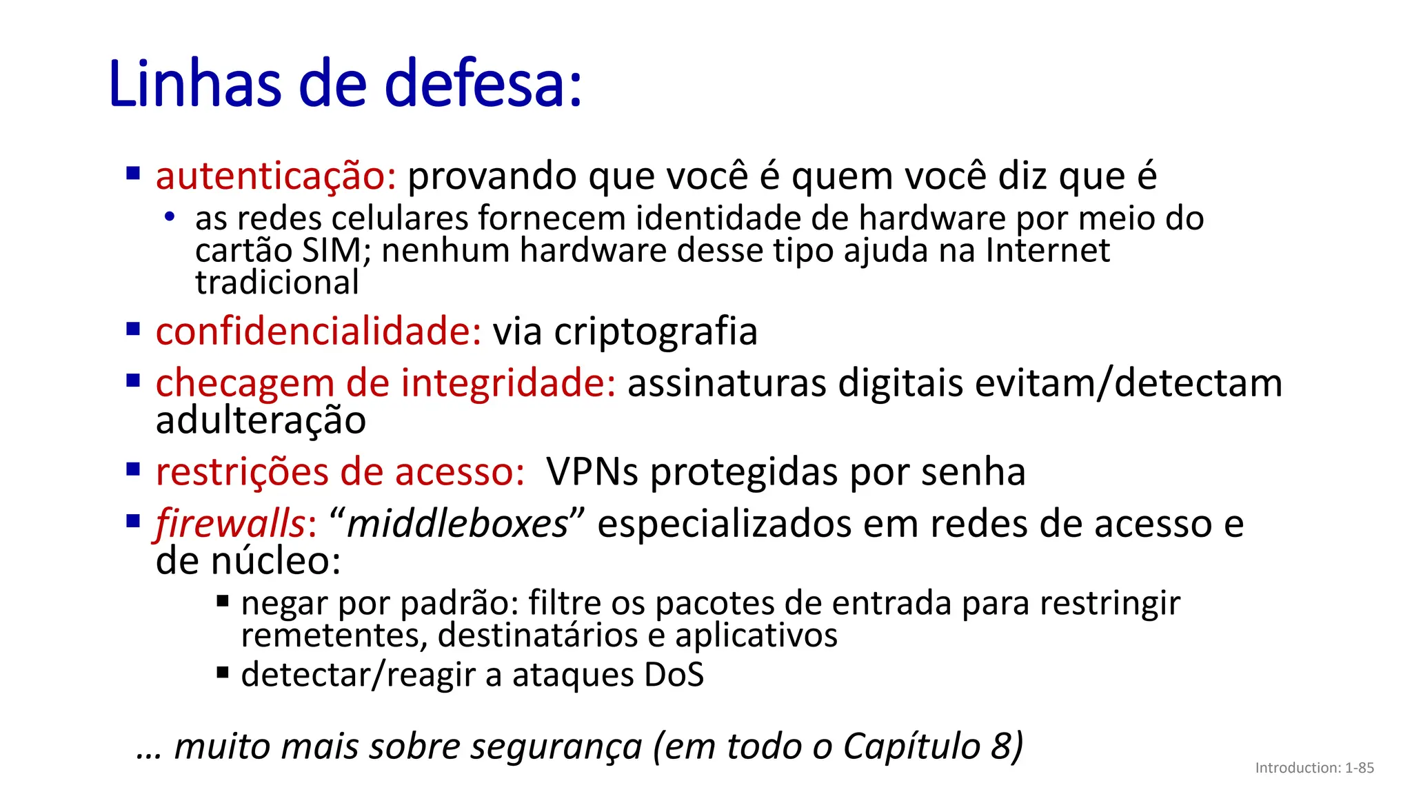 Linhas de defesa:
▪ autenticação: provando que você é quem você diz que é
• as redes celulares fornecem identidade de hardware por meio do
cartão SIM; nenhum hardware desse tipo ajuda na Internet
tradicional
▪ confidencialidade: via criptografia
▪ checagem de integridade: assinaturas digitais evitam/detectam
adulteração
▪ restrições de acesso: VPNs protegidas por senha
▪ firewalls: “middleboxes” especializados em redes de acesso e
de núcleo:
▪ negar por padrão: filtre os pacotes de entrada para restringir
remetentes, destinatários e aplicativos
▪ detectar/reagir a ataques DoS
… muito mais sobre segurança (em todo o Capítulo 8) Introduction: 1-85
 