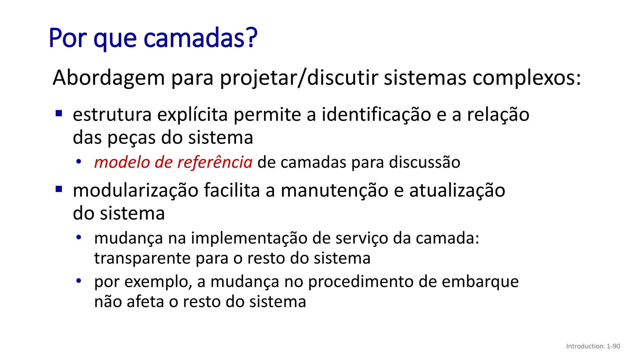 Por que camadas?
Abordagem para projetar/discutir sistemas complexos:
▪ estrutura explícita permite a identificação e a relação
das peças do sistema
• modelo de referência de camadas para discussão
▪ modularização facilita a manutenção e atualização
do sistema
• mudança na implementação de serviço da camada:
transparente para o resto do sistema
• por exemplo, a mudança no procedimento de embarque
não afeta o resto do sistema
Introduction: 1-90
 