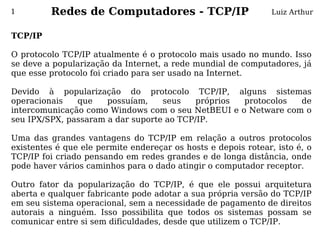 1        Redes de Computadores - TCP/IP                         Luiz Arthur


TCP/IP
 
O protocolo TCP/IP atualmente é o protocolo mais usado no mundo. Isso
se deve a popularização da Internet, a rede mundial de computadores, já
que esse protocolo foi criado para ser usado na Internet.
 
Devido à popularização do protocolo TCP/IP, alguns sistemas
operacionais    que     possuíam,    seus    próprios     protocolos   de
intercomunicação como Windows com o seu NetBEUI e o Netware com o
seu IPX/SPX, passaram a dar suporte ao TCP/IP.
 
Uma das grandes vantagens do TCP/IP em relação a outros protocolos
existentes é que ele permite endereçar os hosts e depois rotear, isto é, o
TCP/IP foi criado pensando em redes grandes e de longa distância, onde
pode haver vários caminhos para o dado atingir o computador receptor.
 
Outro fator da popularização do TCP/IP, é que ele possui arquitetura
aberta e qualquer fabricante pode adotar a sua própria versão do TCP/IP
em seu sistema operacional, sem a necessidade de pagamento de direitos
autorais a ninguém. Isso possibilita que todos os sistemas possam se
comunicar entre si sem dificuldades, desde que utilizem o TCP/IP.
 