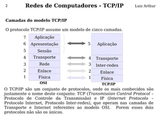 2        Redes de Computadores - TCP/IP                      Luiz Arthur



Camadas do modelo TCP/IP
 
O protocolo TCP/IP assume um modelo de cinco camadas.
         7    Aplicação
         6   Apresentação              5   Aplicação
         5     Sessão
         4    Transporte               4   Transporte
         3      Rede                   3   Inter-redes
         2      Enlace                 2     Enlace
         1      Física                 1     Física
                OSI                          TCP/IP
O TCP/IP são um conjunto de protocolos, onde os mais conhecidos são
justamente o nome deste conjunto: TCP (Transmission Control Protocol –
Protocolo de Controle da Transmissão) e IP (Internet Protocolo –
Protocolo Internet, Protocolo Inter-redes), que operam nas camadas de
Transporte e Internet referentes ao modelo OSI. Porem esses dois
protocolos não são os únicos.
 
