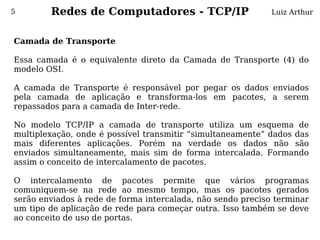 5       Redes de Computadores - TCP/IP                       Luiz Arthur



Camada de Transporte
 
Essa camada é o equivalente direto da Camada de Transporte (4) do
modelo OSI.
 
A camada de Transporte é responsável por pegar os dados enviados
pela camada de aplicação e transforma-los em pacotes, a serem
repassados para a camada de Inter-rede.
 
No modelo TCP/IP a camada de transporte utiliza um esquema de
multiplexação, onde é possível transmitir “simultaneamente” dados das
mais diferentes aplicações. Porém na verdade os dados não são
enviados simultaneamente, mais sim de forma intercalada. Formando
assim o conceito de intercalamento de pacotes.
 
O intercalamento de pacotes permite que vários programas
comuniquem-se na rede ao mesmo tempo, mas os pacotes gerados
serão enviados à rede de forma intercalada, não sendo preciso terminar
um tipo de aplicação de rede para começar outra. Isso também se deve
ao conceito de uso de portas.
 