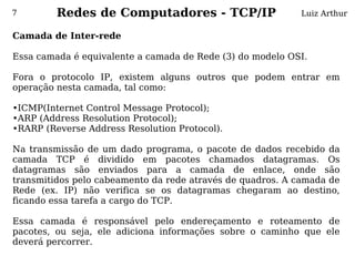 7        Redes de Computadores - TCP/IP                    Luiz Arthur

Camada de Inter-rede
 
Essa camada é equivalente a camada de Rede (3) do modelo OSI.
 
Fora o protocolo IP, existem alguns outros que podem entrar em
operação nesta camada, tal como:

•ICMP(Internet Control Message Protocol);
•ARP (Address Resolution Protocol);
•RARP (Reverse Address Resolution Protocol).
 
Na transmissão de um dado programa, o pacote de dados recebido da
camada TCP é dividido em pacotes chamados datagramas. Os
datagramas são enviados para a camada de enlace, onde são
transmitidos pelo cabeamento da rede através de quadros. A camada de
Rede (ex. IP) não verifica se os datagramas chegaram ao destino,
ficando essa tarefa a cargo do TCP.
 
Essa camada é responsável pelo endereçamento e roteamento de
pacotes, ou seja, ele adiciona informações sobre o caminho que ele
deverá percorrer.
 
