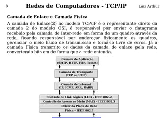 8       Redes de Computadores - TCP/IP                          Luiz Arthur


Camada de Enlace e Camada Física
A camada de Enlace(2) no modelo TCP/IP é o representante direto da
camada 2 do modelo OSI, é responsável por enviar o datagrama
recebido pela camada de Inter-rede em forma de um quadro através da
rede, ficando responsável por endereçar fisicamente os quadros,
gerenciar o meio físico de transmissão e torná-lo livre de erros. Já a
camada Física transmite os dados da camada de enlace pela rede,
convertendo bits em de forma que a rede entenda.
                          Camada de Aplicação
                        (SMTP, HTTP, FTP, Telnet)


                          Camada de Transporte
                             (TCP ou UDP)


                           Camada de Internet
                         (IP, ICMP, ARP, RARP)


                  Controle do Link Lógico (LLC) – IEEE 802.2
                Controle de Acesso ao Meio (MAC) – IEEE 802.3
                           Driver da Placa de Rede
                             Física – IEEE 802.3
 