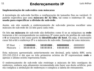 11
                        Endereçamento IP                             Luiz Arthur


Implementação de sub-redes com máscaras

A tecnologia de sub-rede facilita a configuração de tamanho fixo ou variável. O
padrão especifica que uma máscara de 32 bits, tal como o endereço IP seja,
usada para especificar a divisão de sub-rede.

Assim, um site usando o endereçamento de sub-rede precisa escolher uma
máscara de sub-rede de 32 bits para cada rede.

Os bits na máscara de sub-rede são definidos como 1 se as máquinas na rede
tratarem o bit correspondente no endereço IP como parte do prefixo de sub-rede,
e 0 se tratarem o bit como parte do identificador de host. Ou seja, é necessário
casar bit-a-bit o endereço IP e a máscara de sub-rede. Exemplo de uma máscara:

     IP Host   :   11000000 .    10101000 .      00000000 .     00000001
     Mascara   :   11111111 .    11111111 .      11111111 .     00000000

Esta máscara apresentada anteriormente em decimal, pela tabela BBV, seria
255.255.255.0 é diz que os três primeiros octetos do IP representam rede e
apenas o último octeto representa hosts.

O endereçamento de sub-rede não restringe a máscara de bits contíguos do
endereço, embora seja altamente recomendado não fazer uso deste artifício, pois
ela complica a atribuição de endereços e complica a tabela de roteamento.
 