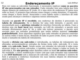 12
                         Endereçamento IP                               Luiz Arthur
Para ver como as sub-redes funcionam, é necessário explicar como os pacotes
IP são processados em um roteador. Cada roteador tem uma tabela que lista
algum número de endereços IP (rede, 0) e uma série de endereços IP (para essa
rede ou host). O primeiro tipo informa como chegar a redes distantes. O segundo,
como chegar a hosts locais. Associadas a essa tabela estão a interface de rede
usada para alcançar o destino e algumas outras informações.

Quando um pacote IP é recebido, seu endereço de destino é procurado na
tabela de roteamento. Se o destino for uma rede distante, o pacote será
encaminhado para o próximo roteador da interface fornecida na tabela. Caso o
destino seja um host local (por exemplo, na LAN do roteador), o pacote será
enviado diretamente para lá. Se a rede não estiver presente, o pacote será
enviado para um roteador predefinido que tenha tabelas maiores (roteador
padrão/default). Esse algoritmo significa que cada roteador só precisa controlar
as outras redes e hosts locais, deixando de lado os pares (rede, host), o que reduz
muito o tamanho da tabela de roteamento.

Quando a divisão em sub-redes é introduzida, as tabelas de roteamento são
alteradas acrescentando-se entradas da forma (esta rede, sub-rede, 0) e (esta
rede, esta sub-rede, host). Sendo assim, um roteador da sub-rede k sabe como
alcançar todas as outras sub-redes, e também como chegar a todos os hosts da
sub-rede k. Ele não precisa saber detalhes sobre os hosts de outras sub-redes.
Na realidade, a única modificação é fazer com que cada roteador seja submetido
a um AND booleano com a máscara de sub-rede, a fim de eliminar o número do
host e pesquisa o endereço resultante em suas tabelas (depois de determinar
qual é a classe da rede).
 