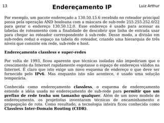13
                        Endereçamento IP                           Luiz Arthur


Por exemplo, um pacote endereçado a 130.50.15.6 recebido no roteador principal
passa pela operação AND booleana com a máscara de sub-rede 255.255.252.0/22
para gerar o endereço 130.50.12.0. Esse endereço é usado para acessar as
tabelas de roteamento com a finalidade de descobrir que linha de entrada usar
para chegar ao roteador correspondente à sub-rede. Desse modo, a divisão em
sub-redes reduz o espaço na tabela do roteador, criando uma hierarquia de três
níveis que consiste em rede, sub-rede e host.

Endereçamento classless e super-redes

Por volta de 1993, ficou aparente que técnicas isoladas não impediriam que o
crescimento da Internet rapidamente esgotasse o espaço de endereços válidos na
Internet. É claro que isto exige um novo esquema de endereço o que deve ser
fornecido pelo IPv6. Mas enquanto isto não acontece, é usado uma solução
temporária.

Conhecida como endereçamento classless, o esquema de endereçamento
estende a idéia usada no endereçamento de sub-rede para permitir que um
prefixo de rede tenha um tamanho qualquer. Além de um novo modelo de
endereçamento, os projetistas inventaram técnicas de encaminhamento e
propagação de rota. Como resultado, a tecnologia inteira ficou conhecida como
Classless Inter-Domain Routing (CIDR).
 