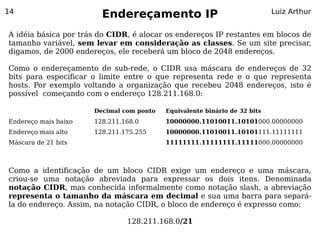 14
                        Endereçamento IP                                   Luiz Arthur


A idéia básica por trás do CIDR, é alocar os endereços IP restantes em blocos de
tamanho variável, sem levar em consideração as classes. Se um site precisar,
digamos, de 2000 endereços, ele receberá um bloco de 2048 endereços.

Como o endereçamento de sub-rede, o CIDR usa máscara de endereços de 32
bits para especificar o limite entre o que representa rede e o que representa
hosts. Por exemplo voltando a organização que recebeu 2048 endereços, isto é
possível começando com o endereço 128.211.168.0:

                      Decimal com ponto   Equivalente binário de 32 bits
Endereço mais baixo   128.211.168.0       10000000.11010011.10101000.00000000
Endereço mais alto    128.211.175.255     10000000.11010011.10101111.11111111
Máscara de 21 bits                        11111111.11111111.11111000.00000000



Como a identificação de um bloco CIDR exige um endereço e uma máscara,
criou-se uma notação abreviada para expressar os dois itens. Denominada
notação CIDR, mas conhecida informalmente como notação slash, a abreviação
representa o tamanho da máscara em decimal e sua uma barra para separá-
la do endereço. Assim, na notação CIDR, o bloco de endereço é expresso como:

                               128.211.168.0/21
 