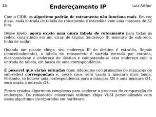 16
                       Endereçamento IP                           Luiz Arthur


Com o CIDR, os algoritmo padrão de roteamento não funciona mais. Em vez
disso, cada entrada de tabela de roteamento é estendida com uma máscara de 32
bits.

Desse modo, agora existe uma única tabela de roteamento para todas as
redes, consistindo em um array de triplas (endereço IP máscara de sub-rede,
                                                      ,
linha de saída).

Quando um pacote chega, seu endereço IP de destino é extraído. Depois
(conceitualmente), a tabela de roteamento é varrida entrada por entrada,
mascarando-se o endereço de destino e comparando-se esse endereço com a
entrada de tabela, em busca de uma correspondência.

É possível que várias entradas (com diferentes comprimentos de máscaras de
sub-redes) correspondam e, nesse caso, será usada a máscara mais longa.
Portanto, se houver uma correspondência para a máscara /20 e uma máscara /24,
será usada a entrada /24.

Foram criados algoritmos complexos para acelerar o processo de comparação de
endereços. Os roteadores comerciais utilizam chips VLSI personalizados com
esses algoritmos incorporados em hardware.
 