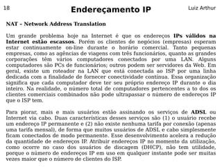 18
                        Endereçamento IP                             Luiz Arthur


NAT – Network Address Translation

Um grande problema hoje na Internet é que os endereços IPs válidos na
Internet estão escassos. Porém os clientes de negócios (empresas) esperam
estar continuamente on-line durante o horário comercial. Tanto pequenas
empresas, como as agências de viagens com três funcionários, quanto as grandes
corporações têm vários computadores conectados por uma LAN. Alguns
computadores são PCs de funcionários; outros podem ser servidores da Web. Em
geral, existe um roteador na LAN que está conectada ao ISP por uma linha
dedicada com a finalidade de fornecer conectividade contínua. Essa organização
significa que cada computador deve ter seu próprio endereço IP durante o dia
inteiro. Na realidade, o número total de computadores pertencentes a to dos os
clientes comerciais combinados não pode ultrapassar o número de endereços IP
que o ISP tem.

Para piorar, mais e mais usuários estão assinando os serviços de ADSL ou
Internet via cabo. Duas características desses serviços são (1) o usuário recebe
um endereço IP permanente e (2) não existe nenhuma tarifa por conexão (apenas
uma tarifa mensal), de forma que muitos usuários de ADSL e cabo simplesmente
ficam conectados de modo permanente. Esse desenvolvimento acelera a redução
da quantidade de endereços IP Atribuir endereços IP no momento da utilização,
                              .
como ocorre no caso dos usuários de discagem (DHCP), não tem utilidade,
porque o número de endereços IP em uso em qualquer instante pode ser muitas
vezes maior que o número de clientes do ISP .
 