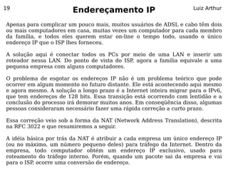19
                        Endereçamento IP                            Luiz Arthur


Apenas para complicar um pouco mais, muitos usuários de ADSL e cabo têm dois
ou mais computadores em casa, muitas vezes um computador para cada membro
da família, e todos eles querem estar on-line o tempo todo, usando o único
endereço IP que o ISP lhes forneceu.

A solução aqui é conectar todos os PCs por meio de uma LAN e inserir um
roteador nessa LAN. Do ponto de vista do ISP agora a família equivale a uma
                                            ,
pequena empresa com alguns computadores.

O problema de esgotar os endereços IP não é um problema teórico que pode
ocorrer em algum momento no futuro distante. Ele está acontecendo aqui mesmo
e agora mesmo. A solução a longo prazo é a Internet inteira migrar para o IPv6,
que tem endereços de 128 bits. Essa transição está ocorrendo com lentidão e a
conclusão do processo irá demorar muitos anos. Em conseqüência disso, algumas
pessoas consideraram necessário fazer uma rápida correção a curto prazo.

Essa correção veio sob a forma da NAT (Network Address Translation), descrita
na RFC 3022 e que resumiremos a seguir.

A idéia básica por trás da NAT é atribuir a cada empresa um único endereço IP
(ou no máximo, um número pequeno deles) para tráfego da Internet. Dentro da
empresa, todo computador obtém um endereço IP exclusivo, usado para
roteamento do tráfego interno. Porém, quando um pacote sai da empresa e vai
para o ISP, ocorre uma conversão de endereço.
 