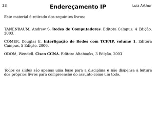 23
                         Endereçamento IP                          Luiz Arthur


Este material é retirado dos seguintes livros:


TANENBAUM, Andrew S. Redes de Computadores. Editora Campus, 4 Edição.
2003.

COMER, Douglas E. Interligação de Redes com TCP/IP, volume 1. Editora
Campus, 5 Edição. 2006.

ODOM, Wendell. Cisco CCNA. Editora Altabooks, 3 Edição. 2003



Todos os slides são apenas uma base para a disciplina e não dispensa a leitura
dos próprios livros para compreensão do assunto como um todo.
 