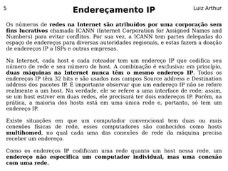 5
                        Endereçamento IP                            Luiz Arthur


Os números de redes na Internet são atribuídos por uma corporação sem
fins lucrativos chamada ICANN (Internet Corporation for Assigned Names and
Numbers) para evitar conflitos. Por sua vez, a ICANN tem partes delegadas do
espaço de endereços para diversas autoridades regionais, e estas fazem a doação
de endereços IP a ISPs e outras empresas.

Na Internet, cada host e cada roteador tem um endereço IP que codifica seu
número de rede e seu número de host. A combinação é exclusiva: em princípio,
duas máquinas na Internet nunca têm o mesmo endereço IP. Todos os
endereços IP têm 32 bits e são usados nos campos Source address e Destination
address dos pacotes IP. É importante observar que um endereço IP não se refere
realmente a um host. Na verdade, ele se refere a uma interface de rede; assim,
se um host estiver em duas redes, ele precisará ter dois endereços IP Porém, na
                                                                     .
prática, a maioria dos hosts está em uma única rede e, portanto, só tem um
endereço IP.

Existe situações em que um computador convencional tem duas ou mais
conexões físicas de rede, esses computadores são conhecidos como hosts
multihomed, no qual cada uma das conexões de rede da máquina precisa
receber um endereço.

Como os endereços IP codificam uma rede quanto um host nessa rede, um
endereço não especifica um computador individual, mas uma conexão
com uma rede.
 