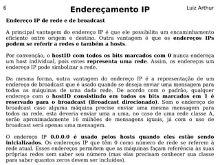 6
                       Endereçamento IP                           Luiz Arthur

Endereço IP de rede e de broadcast

A principal vantagem do endereço IP é que ele possibilita um encaminhamento
eficiente entre origem e destino. Outra vantagem é que os endereços IPs
podem se referir a redes e também a hosts.

Por convenção, o hostID com todos os bits marcados com 0 nunca endereça
um host individual, pois entes representa uma rede. Assim, os endereços um
endereço IP pode simbolizar a rede.

Da mesma forma, outra vantagem do endereço IP é a representação de um
endereço de broadcast que é usado quando se deseja enviar uma mensagem para
todas as máquinas de uma dada rede. De acordo com o padrão, qualquer
endereço com o hostID consistindo em todos os bits marcados em 1 é
reservado para o broadcast (Broadcast direcionado). Sem o endereço de
broadcast caso alguma máquina precise enviar uma mesma mensagem para
todos na rede, esta deveria enviar uma a uma, no caso de uma rede classe A,
serão aproximadamente 16 milhões de mensagens iguais, já com o uso de
broadcast será apenas uma mensagem.

O endereço IP 0.0.0.0 é usado pelos hosts quando eles estão sendo
inicializados. Os endereços IP que têm 0 como número de rede se referem à
rede atual. Esses endereços permitem que as máquinas façam referência às suas
próprias redes sem saber seu número (mas elas precisam conhecer sua classe
para saber quantos zeros devem ser incluídos).
 