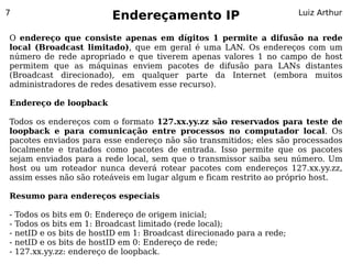 7
                           Endereçamento IP                              Luiz Arthur


O endereço que consiste apenas em dígitos 1 permite a difusão na rede
local (Broadcast limitado), que em geral é uma LAN. Os endereços com um
número de rede apropriado e que tiverem apenas valores 1 no campo de host
permitem que as máquinas enviem pacotes de difusão para LANs distantes
(Broadcast direcionado), em qualquer parte da Internet (embora muitos
administradores de redes desativem esse recurso).

Endereço de loopback

Todos os endereços com o formato 127.xx.yy.zz são reservados para teste de
loopback e para comunicação entre processos no computador local. Os
pacotes enviados para esse endereço não são transmitidos; eles são processados
localmente e tratados como pacotes de entrada. Isso permite que os pacotes
sejam enviados para a rede local, sem que o transmissor saiba seu número. Um
host ou um roteador nunca deverá rotear pacotes com endereços 127.xx.yy.zz,
assim esses não são roteáveis em lugar algum e ficam restrito ao próprio host.

Resumo para endereços especiais

-   Todos os bits em 0: Endereço de origem inicial;
-   Todos os bits em 1: Broadcast limitado (rede local);
-   netID e os bits de hostID em 1: Broadcast direcionado para a rede;
-   netID e os bits de hostID em 0: Endereço de rede;
-   127.xx.yy.zz: endereço de loopback.
 