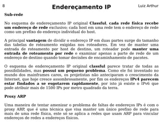 8
                       Endereçamento IP                           Luiz Arthur

Sub-rede

No esquema de endereçamento IP original Classful, cada rede física recebe
um endereço de rede exclusivo; cada host em uma rede tem o endereço de rede
como um prefixo do endereço individual do host.

A principal vantagem de dividir o endereço IP em duas partes surge do tamanho
das tabelas de roteamento exigidas nos roteadores. Em vez de manter uma
entrada de roteamento por host de destino, um roteador pode manter uma
entrada de roteamento por rede e examinar apenas a parte de rede de um
endereço de destino quando tomar decisões de encaminhamento de pacotes.

O esquema de endereçamento IP original classful parece tratar de todas as
possibilidades, mas possui um pequeno problema. Como ele foi inventado no
mundo dos mainframes caros, os projetistas não anteciparam o crescimento da
Internet, que hoje cresce assombrosamente, por fim os endereços IPv4 parecem
estar findados a se esgotarem rapidamente, por isto já existe o IPv6 que
pode atribuir mais de 1500 IPs por metro quadrado da terra.

Proxy ARP

Uma maneira de tentar amenizar o problema de faltas de endereços IPs é com o
proxy ARP, que é uma técnica que visa manter um único prefixo de rede para
mais de uma rede física, este só se aplica a redes que usam ARP para vincular
endereços de redes a endereços físicos.
 