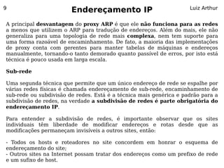 9
                        Endereçamento IP                            Luiz Arthur


A principal desvantagem do proxy ARP é que ele não funciona para as redes
a menos que utilizem o ARP para tradução de endereços. Além do mais, ele não
generaliza para uma topologia de rede mais complexa, nem tem suporte para
uma forma razoável de encaminhamento. De fato, a maioria das implementações
de proxy conta com gerentes para manter tabelas de máquinas e endereços
manualmente, tornando-o tanto demorado quanto passível de erros, por isto está
técnica é pouco usada em larga escala.

Sub-rede

Uma segunda técnica que permite que um único endereço de rede se espalhe por
várias redes físicas é chamada endereçamento de sub-rede, encaminhamento de
sub-rede ou subdivisão de redes. Está é a técnica mais genérica e padrão para a
subdivisão de redes, na verdade a subdivisão de redes é parte obrigatória do
endereçamento IP.

Para entender a subdivisão de redes, é importante observar que os sites
individuais têm liberdade de modificar endereços e rotas desde que as
modificações permaneçam invisíveis a outros sites, então:

- Todos os hosts e roteadores no site concordem em honrar o esquema de
endereçamento do site;
- Outros sites na Internet possam tratar dos endereços como um prefixo de rede
e um sufixo de host.
 