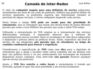 10
                    Camada de Inter-Redes                             Luiz Arthur


O valor do codepoint mapeia para uma definição de serviço subjacente,
normalmente por meio de um array de ponteiros. Embora seja possível definir 64
serviços separados, os projetistas sugerem que determinado roteador só
precisará de alguns serviços, e vários codepoints mapearão cada serviço.

Desta forma o campo TOS pode ser usado para dar prioridade de
roteamento, mas os roteadores que fazem isto devem tratar de forma diferente
pacotes que usam o novo DiffServ dos pacotes que usam o estilo TOS antigo

Utilizando a interpretação do TOS original ou a interpretação dos serviços
diferenciados revisados, é importante observar que o software de
encaminhamento precisa escolher entre as tecnologias de rede física subjacentes
à disposição e precisa aderir às políticas locais. Assim, especificar um nível de
serviço em um datagrama não garante que os roteadores ao longo do
caminho combinarão para honrar a requisição.

Consideremos a especificação do TOS como uma dica para o algoritmo de
roteamento que o ajuda a escolher entre vários caminhos até um destino com
base nas políticas locais e no seu conhecimento das tecnologias de hardware
disponíveis nesses caminhos. Uma inter-rede não garante fornecer qualquer
tipo de serviço em particular.

Assim, o TOS fica restrito a redes locais e normalmente é tratado por
Firewalls, quando se quer dar mais prioridade a um serviço localmente.
 
