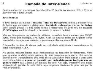 11
                    Camada de Inter-Redes                            Luiz Arthur


Continuando com os campos do cabeçalho IP depois do Version, IHL e Type of
Service vem o Total Length.

Total length:

o Total length ou melhor Tamanho Total do Datagrama indica o número total
de bytes que compõem o datagrama, incluindo cabeçalho e área de dados.
Esse campo possui 16 bits desta forma o datagrama só pode ter, no máximo
65.535 bytes, ou dois elevado a dezesseis (o número de bits).

Mas os datagramas normalmente utilizam tamanhos bem menores que 65.535
bytes, como por exemplo, 576 bytes. Com as futuras redes de Gigabits serão
necessários datagramas maiores, o que é um problema para o IPv4.

O tamanho da área de dados pode ser calculada subtraindo o comprimento do
Total length pelo HLEN.

Na prática existem limites mais fundamentais no tamanho do datagrama. Visto
que, quando os datagramas passam de uma máquina para outra, eles sempre
precisam ser transportados pela rede física subjacente. Para tornar o transporte
inter-rede eficiente, é preciso garantir que cada datagrama trafegue em um
quadro físico (da Camada de Enlace) distinto. Ou seja, queremos que nossa
abstração do pacote de rede física seja mapeada diretamente para um pacote
real, se possível.
 
