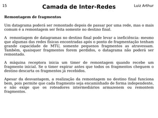 15
                   Camada de Inter-Redes                          Luiz Arthur


Remontagem de fragmentos

Um datagrama poderá ser remontado depois de passar por uma rede, mas o mais
comum é a remontagem ser feita somente no destino final.

A remontagem de datagramas no destino final pode levar a ineficiência: mesmo
que algumas das redes físicas encontradas após o ponto de fragmentação tenham
grande capacidade de MTU, somente pequenos fragmentos as atravessam.
Também, quaisquer fragmentos forem perdidos, o datagrama não poderá ser
remontado.

A máquina receptora inicia um timer de remontagem quando recebe um
fragmento inicial. Se o timer expirar antes que todos os fragmentos cheguem o
destino descarta os fragmentos já recebidos.

Apesar da desvantagem, a realização da remontagem no destino final funciona
bem, pois permite que cada fragmento seja encaminhado de forma independente,
e não exige que os roteadores intermediários armazenem ou remontem
fragmentos.
 