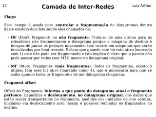 17
                          Camada de Inter-Redes                             Luiz Arthur


Flags:

Esse campo é usado para controlar a fragmentação de datagramas dentro
deste existem dois bits sendo eles chamados de:

     ●   DF (Don’t Fragment) ou não fragmente: Trata-se de uma ordem para os
         roteadores não fragmentarem o datagrama porque a máquina de destino é
         incapaz de juntar os pedaços novamente. Isso ocorre em máquinas que serão
         inicializadas por boot remoto. É claro que quando este bit esta ativo (marcado
         com 1) este não pode ser fragmentado e isto implica é claro que o pacote não
         pode passar por redes com MTU menor do datagrama original.

     ●   MF (More Fragments- mais fragmentos): Todos os fragmentos, exceto o
         último, têm esse bit ativo (marcado como 1), que é necessário para que se
         saiba quando todos os fragmentos de um datagrama chegaram.

Fragment offset

Offset do Fragmento: Informa a que ponto do datagrama atual o fragmento
pertence. Especifica o deslocamento, no datagrama original, dos dados que
estão sendo transportados no fragmento, medidos em unidades de oito octetos,
iniciando em deslocamento zero. Assim é possível remontar os fragmentos no
destino.
 
